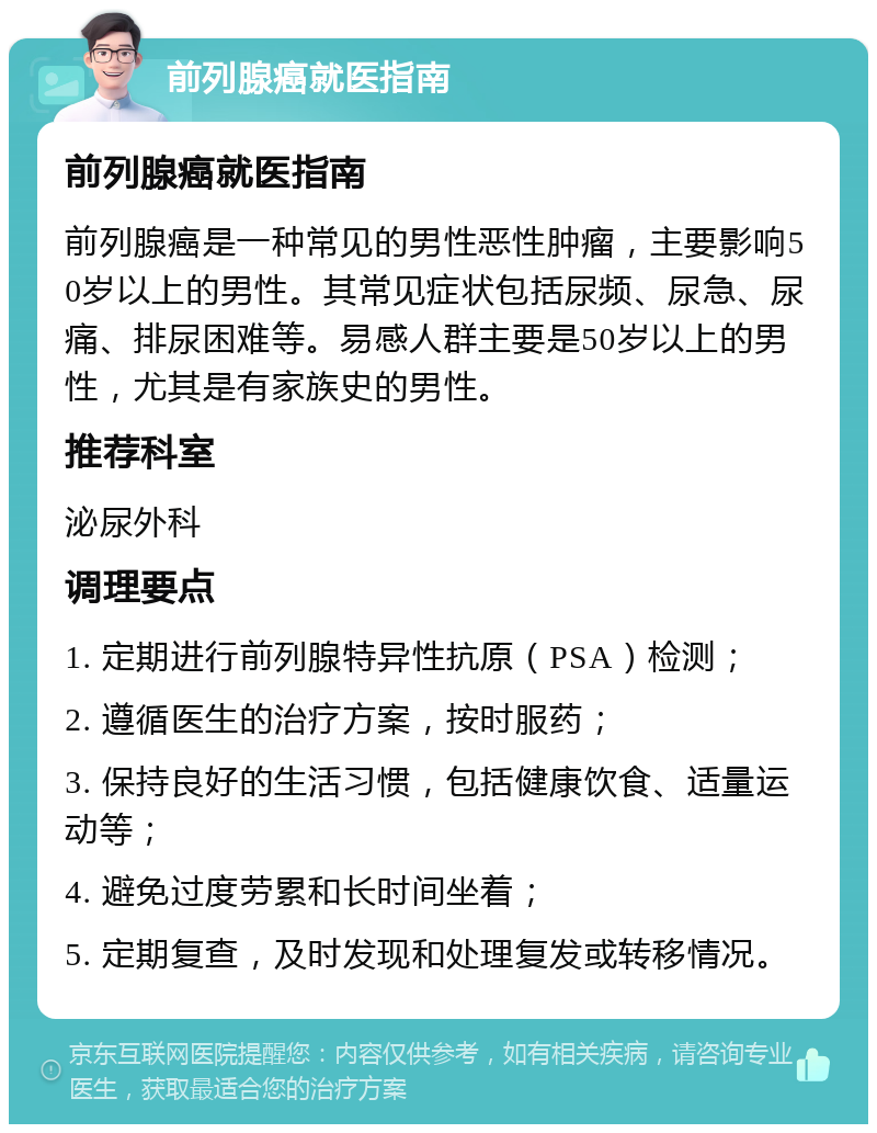 前列腺癌就医指南 前列腺癌就医指南 前列腺癌是一种常见的男性恶性肿瘤，主要影响50岁以上的男性。其常见症状包括尿频、尿急、尿痛、排尿困难等。易感人群主要是50岁以上的男性，尤其是有家族史的男性。 推荐科室 泌尿外科 调理要点 1. 定期进行前列腺特异性抗原（PSA）检测； 2. 遵循医生的治疗方案，按时服药； 3. 保持良好的生活习惯，包括健康饮食、适量运动等； 4. 避免过度劳累和长时间坐着； 5. 定期复查，及时发现和处理复发或转移情况。