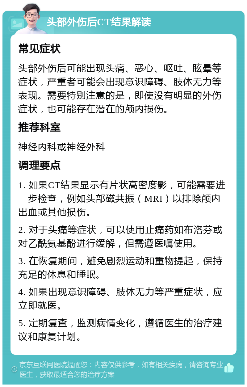 头部外伤后CT结果解读 常见症状 头部外伤后可能出现头痛、恶心、呕吐、眩晕等症状，严重者可能会出现意识障碍、肢体无力等表现。需要特别注意的是，即使没有明显的外伤症状，也可能存在潜在的颅内损伤。 推荐科室 神经内科或神经外科 调理要点 1. 如果CT结果显示有片状高密度影，可能需要进一步检查，例如头部磁共振（MRI）以排除颅内出血或其他损伤。 2. 对于头痛等症状，可以使用止痛药如布洛芬或对乙酰氨基酚进行缓解，但需遵医嘱使用。 3. 在恢复期间，避免剧烈运动和重物提起，保持充足的休息和睡眠。 4. 如果出现意识障碍、肢体无力等严重症状，应立即就医。 5. 定期复查，监测病情变化，遵循医生的治疗建议和康复计划。