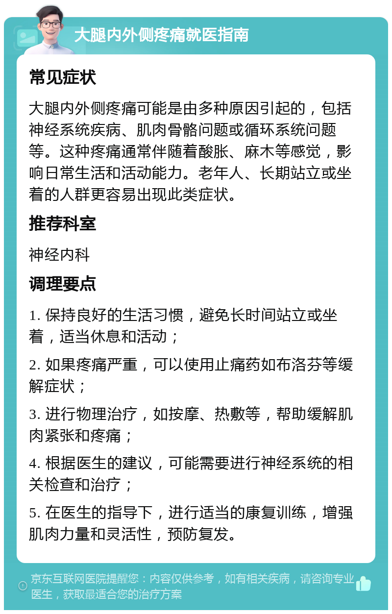 大腿内外侧疼痛就医指南 常见症状 大腿内外侧疼痛可能是由多种原因引起的，包括神经系统疾病、肌肉骨骼问题或循环系统问题等。这种疼痛通常伴随着酸胀、麻木等感觉，影响日常生活和活动能力。老年人、长期站立或坐着的人群更容易出现此类症状。 推荐科室 神经内科 调理要点 1. 保持良好的生活习惯，避免长时间站立或坐着，适当休息和活动； 2. 如果疼痛严重，可以使用止痛药如布洛芬等缓解症状； 3. 进行物理治疗，如按摩、热敷等，帮助缓解肌肉紧张和疼痛； 4. 根据医生的建议，可能需要进行神经系统的相关检查和治疗； 5. 在医生的指导下，进行适当的康复训练，增强肌肉力量和灵活性，预防复发。