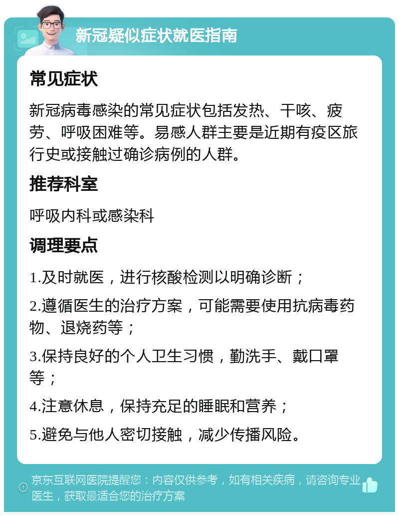 新冠疑似症状就医指南 常见症状 新冠病毒感染的常见症状包括发热、干咳、疲劳、呼吸困难等。易感人群主要是近期有疫区旅行史或接触过确诊病例的人群。 推荐科室 呼吸内科或感染科 调理要点 1.及时就医，进行核酸检测以明确诊断； 2.遵循医生的治疗方案，可能需要使用抗病毒药物、退烧药等； 3.保持良好的个人卫生习惯，勤洗手、戴口罩等； 4.注意休息，保持充足的睡眠和营养； 5.避免与他人密切接触，减少传播风险。