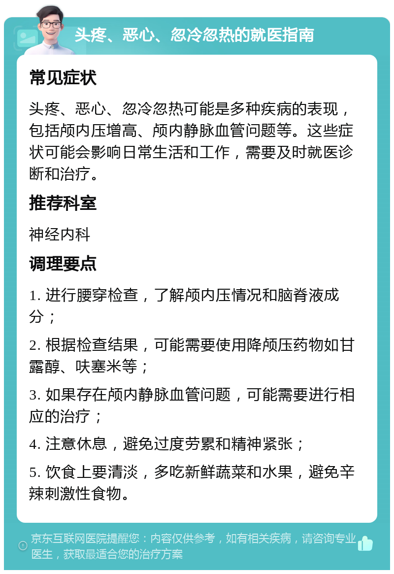 头疼、恶心、忽冷忽热的就医指南 常见症状 头疼、恶心、忽冷忽热可能是多种疾病的表现，包括颅内压增高、颅内静脉血管问题等。这些症状可能会影响日常生活和工作，需要及时就医诊断和治疗。 推荐科室 神经内科 调理要点 1. 进行腰穿检查，了解颅内压情况和脑脊液成分； 2. 根据检查结果，可能需要使用降颅压药物如甘露醇、呋塞米等； 3. 如果存在颅内静脉血管问题，可能需要进行相应的治疗； 4. 注意休息，避免过度劳累和精神紧张； 5. 饮食上要清淡，多吃新鲜蔬菜和水果，避免辛辣刺激性食物。