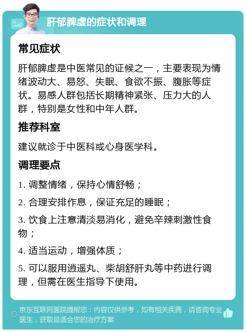 肝郁脾虚的症状和调理 常见症状 肝郁脾虚是中医常见的证候之一，主要表现为情绪波动大、易怒、失眠、食欲不振、腹胀等症状。易感人群包括长期精神紧张、压力大的人群，特别是女性和中年人群。 推荐科室 建议就诊于中医科或心身医学科。 调理要点 1. 调整情绪，保持心情舒畅； 2. 合理安排作息，保证充足的睡眠； 3. 饮食上注意清淡易消化，避免辛辣刺激性食物； 4. 适当运动，增强体质； 5. 可以服用逍遥丸、柴胡舒肝丸等中药进行调理，但需在医生指导下使用。