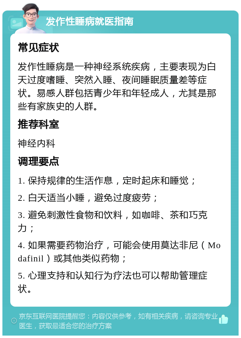 发作性睡病就医指南 常见症状 发作性睡病是一种神经系统疾病，主要表现为白天过度嗜睡、突然入睡、夜间睡眠质量差等症状。易感人群包括青少年和年轻成人，尤其是那些有家族史的人群。 推荐科室 神经内科 调理要点 1. 保持规律的生活作息，定时起床和睡觉； 2. 白天适当小睡，避免过度疲劳； 3. 避免刺激性食物和饮料，如咖啡、茶和巧克力； 4. 如果需要药物治疗，可能会使用莫达非尼（Modafinil）或其他类似药物； 5. 心理支持和认知行为疗法也可以帮助管理症状。