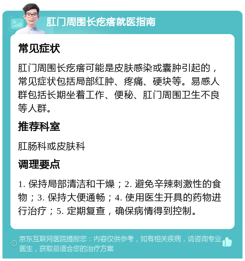 肛门周围长疙瘩就医指南 常见症状 肛门周围长疙瘩可能是皮肤感染或囊肿引起的，常见症状包括局部红肿、疼痛、硬块等。易感人群包括长期坐着工作、便秘、肛门周围卫生不良等人群。 推荐科室 肛肠科或皮肤科 调理要点 1. 保持局部清洁和干燥；2. 避免辛辣刺激性的食物；3. 保持大便通畅；4. 使用医生开具的药物进行治疗；5. 定期复查，确保病情得到控制。