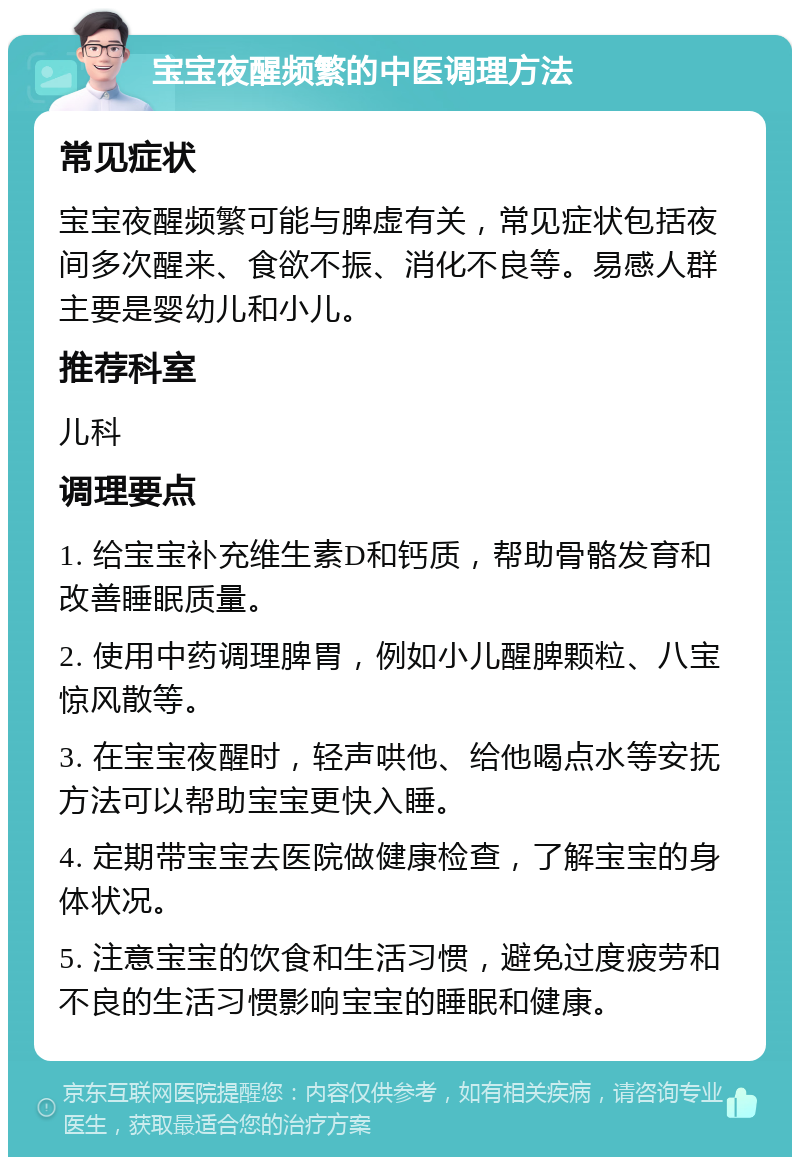 宝宝夜醒频繁的中医调理方法 常见症状 宝宝夜醒频繁可能与脾虚有关，常见症状包括夜间多次醒来、食欲不振、消化不良等。易感人群主要是婴幼儿和小儿。 推荐科室 儿科 调理要点 1. 给宝宝补充维生素D和钙质，帮助骨骼发育和改善睡眠质量。 2. 使用中药调理脾胃，例如小儿醒脾颗粒、八宝惊风散等。 3. 在宝宝夜醒时，轻声哄他、给他喝点水等安抚方法可以帮助宝宝更快入睡。 4. 定期带宝宝去医院做健康检查，了解宝宝的身体状况。 5. 注意宝宝的饮食和生活习惯，避免过度疲劳和不良的生活习惯影响宝宝的睡眠和健康。