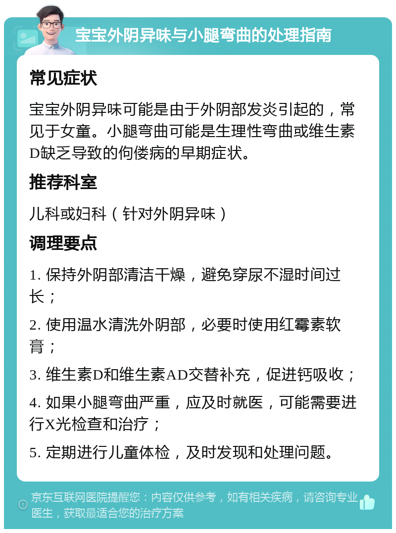 宝宝外阴异味与小腿弯曲的处理指南 常见症状 宝宝外阴异味可能是由于外阴部发炎引起的，常见于女童。小腿弯曲可能是生理性弯曲或维生素D缺乏导致的佝偻病的早期症状。 推荐科室 儿科或妇科（针对外阴异味） 调理要点 1. 保持外阴部清洁干燥，避免穿尿不湿时间过长； 2. 使用温水清洗外阴部，必要时使用红霉素软膏； 3. 维生素D和维生素AD交替补充，促进钙吸收； 4. 如果小腿弯曲严重，应及时就医，可能需要进行X光检查和治疗； 5. 定期进行儿童体检，及时发现和处理问题。