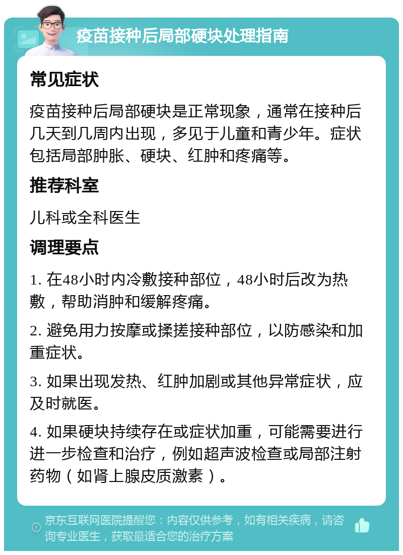 疫苗接种后局部硬块处理指南 常见症状 疫苗接种后局部硬块是正常现象，通常在接种后几天到几周内出现，多见于儿童和青少年。症状包括局部肿胀、硬块、红肿和疼痛等。 推荐科室 儿科或全科医生 调理要点 1. 在48小时内冷敷接种部位，48小时后改为热敷，帮助消肿和缓解疼痛。 2. 避免用力按摩或揉搓接种部位，以防感染和加重症状。 3. 如果出现发热、红肿加剧或其他异常症状，应及时就医。 4. 如果硬块持续存在或症状加重，可能需要进行进一步检查和治疗，例如超声波检查或局部注射药物（如肾上腺皮质激素）。