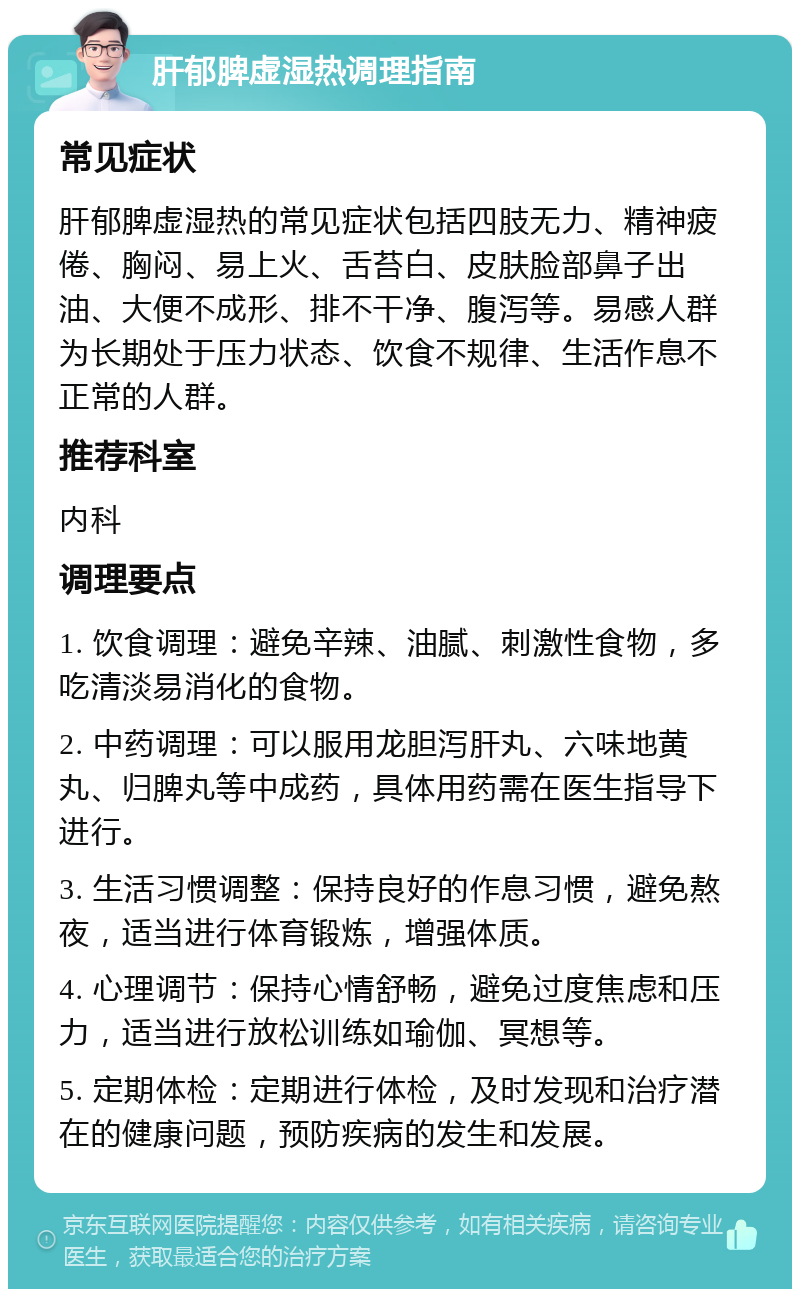 肝郁脾虚湿热调理指南 常见症状 肝郁脾虚湿热的常见症状包括四肢无力、精神疲倦、胸闷、易上火、舌苔白、皮肤脸部鼻子出油、大便不成形、排不干净、腹泻等。易感人群为长期处于压力状态、饮食不规律、生活作息不正常的人群。 推荐科室 内科 调理要点 1. 饮食调理：避免辛辣、油腻、刺激性食物，多吃清淡易消化的食物。 2. 中药调理：可以服用龙胆泻肝丸、六味地黄丸、归脾丸等中成药，具体用药需在医生指导下进行。 3. 生活习惯调整：保持良好的作息习惯，避免熬夜，适当进行体育锻炼，增强体质。 4. 心理调节：保持心情舒畅，避免过度焦虑和压力，适当进行放松训练如瑜伽、冥想等。 5. 定期体检：定期进行体检，及时发现和治疗潜在的健康问题，预防疾病的发生和发展。