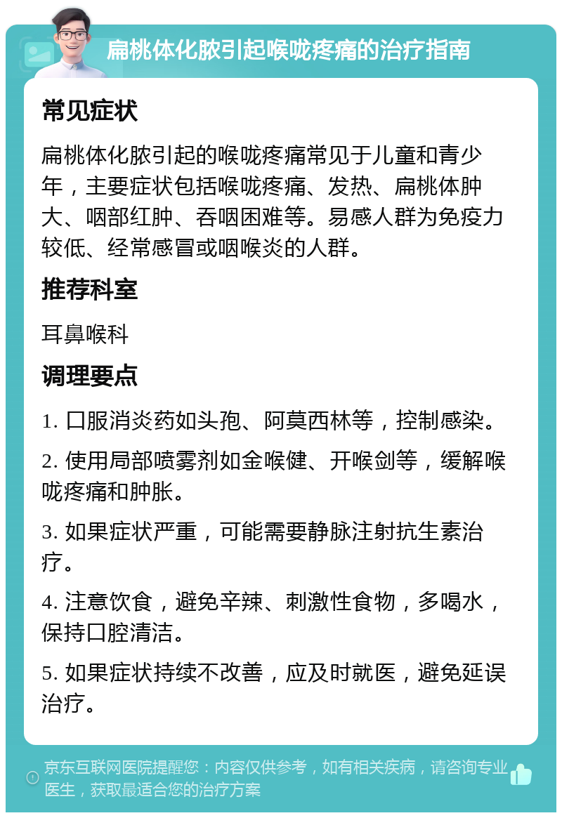 扁桃体化脓引起喉咙疼痛的治疗指南 常见症状 扁桃体化脓引起的喉咙疼痛常见于儿童和青少年，主要症状包括喉咙疼痛、发热、扁桃体肿大、咽部红肿、吞咽困难等。易感人群为免疫力较低、经常感冒或咽喉炎的人群。 推荐科室 耳鼻喉科 调理要点 1. 口服消炎药如头孢、阿莫西林等，控制感染。 2. 使用局部喷雾剂如金喉健、开喉剑等，缓解喉咙疼痛和肿胀。 3. 如果症状严重，可能需要静脉注射抗生素治疗。 4. 注意饮食，避免辛辣、刺激性食物，多喝水，保持口腔清洁。 5. 如果症状持续不改善，应及时就医，避免延误治疗。