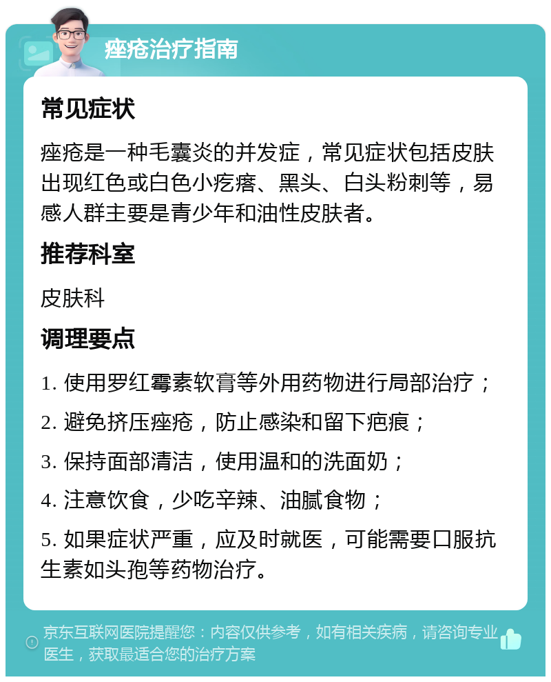 痤疮治疗指南 常见症状 痤疮是一种毛囊炎的并发症，常见症状包括皮肤出现红色或白色小疙瘩、黑头、白头粉刺等，易感人群主要是青少年和油性皮肤者。 推荐科室 皮肤科 调理要点 1. 使用罗红霉素软膏等外用药物进行局部治疗； 2. 避免挤压痤疮，防止感染和留下疤痕； 3. 保持面部清洁，使用温和的洗面奶； 4. 注意饮食，少吃辛辣、油腻食物； 5. 如果症状严重，应及时就医，可能需要口服抗生素如头孢等药物治疗。