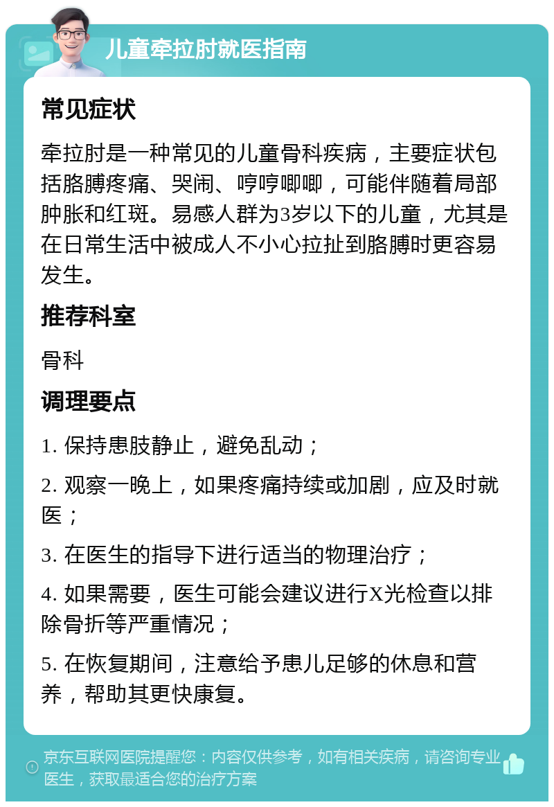 儿童牵拉肘就医指南 常见症状 牵拉肘是一种常见的儿童骨科疾病，主要症状包括胳膊疼痛、哭闹、哼哼唧唧，可能伴随着局部肿胀和红斑。易感人群为3岁以下的儿童，尤其是在日常生活中被成人不小心拉扯到胳膊时更容易发生。 推荐科室 骨科 调理要点 1. 保持患肢静止，避免乱动； 2. 观察一晚上，如果疼痛持续或加剧，应及时就医； 3. 在医生的指导下进行适当的物理治疗； 4. 如果需要，医生可能会建议进行X光检查以排除骨折等严重情况； 5. 在恢复期间，注意给予患儿足够的休息和营养，帮助其更快康复。