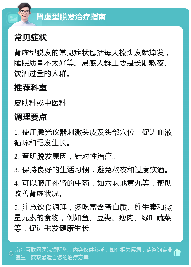 肾虚型脱发治疗指南 常见症状 肾虚型脱发的常见症状包括每天梳头发就掉发，睡眠质量不太好等。易感人群主要是长期熬夜、饮酒过量的人群。 推荐科室 皮肤科或中医科 调理要点 1. 使用激光仪器刺激头皮及头部穴位，促进血液循环和毛发生长。 2. 查明脱发原因，针对性治疗。 3. 保持良好的生活习惯，避免熬夜和过度饮酒。 4. 可以服用补肾的中药，如六味地黄丸等，帮助改善肾虚状况。 5. 注意饮食调理，多吃富含蛋白质、维生素和微量元素的食物，例如鱼、豆类、瘦肉、绿叶蔬菜等，促进毛发健康生长。