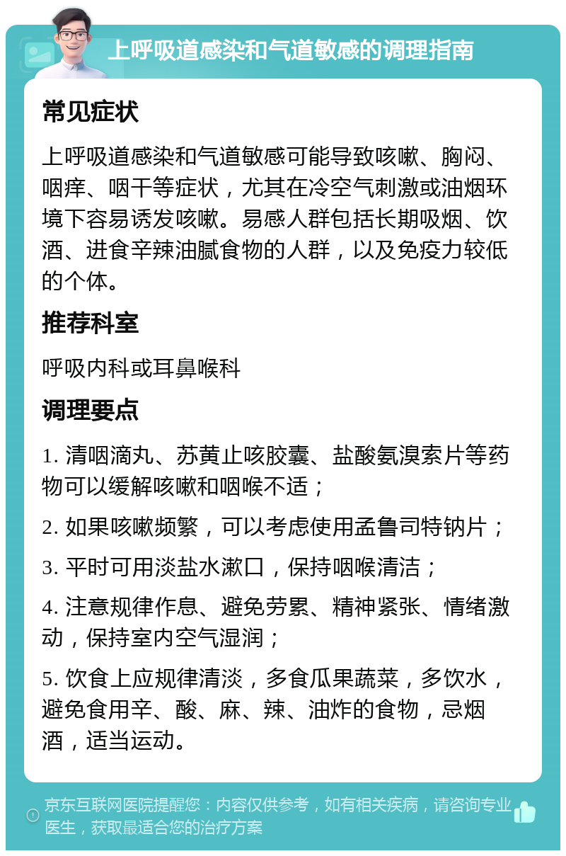 上呼吸道感染和气道敏感的调理指南 常见症状 上呼吸道感染和气道敏感可能导致咳嗽、胸闷、咽痒、咽干等症状，尤其在冷空气刺激或油烟环境下容易诱发咳嗽。易感人群包括长期吸烟、饮酒、进食辛辣油腻食物的人群，以及免疫力较低的个体。 推荐科室 呼吸内科或耳鼻喉科 调理要点 1. 清咽滴丸、苏黄止咳胶囊、盐酸氨溴索片等药物可以缓解咳嗽和咽喉不适； 2. 如果咳嗽频繁，可以考虑使用孟鲁司特钠片； 3. 平时可用淡盐水漱口，保持咽喉清洁； 4. 注意规律作息、避免劳累、精神紧张、情绪激动，保持室内空气湿润； 5. 饮食上应规律清淡，多食瓜果蔬菜，多饮水，避免食用辛、酸、麻、辣、油炸的食物，忌烟酒，适当运动。