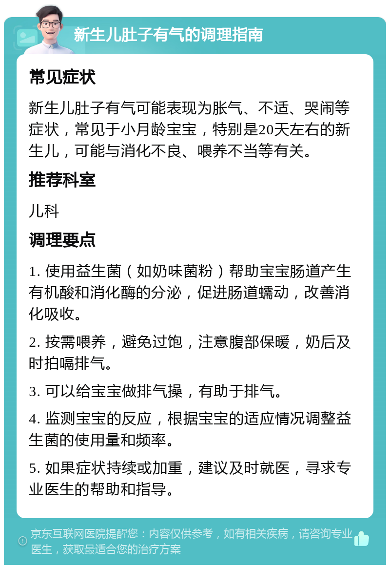 新生儿肚子有气的调理指南 常见症状 新生儿肚子有气可能表现为胀气、不适、哭闹等症状，常见于小月龄宝宝，特别是20天左右的新生儿，可能与消化不良、喂养不当等有关。 推荐科室 儿科 调理要点 1. 使用益生菌（如奶味菌粉）帮助宝宝肠道产生有机酸和消化酶的分泌，促进肠道蠕动，改善消化吸收。 2. 按需喂养，避免过饱，注意腹部保暖，奶后及时拍嗝排气。 3. 可以给宝宝做排气操，有助于排气。 4. 监测宝宝的反应，根据宝宝的适应情况调整益生菌的使用量和频率。 5. 如果症状持续或加重，建议及时就医，寻求专业医生的帮助和指导。