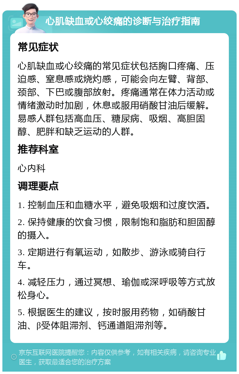 心肌缺血或心绞痛的诊断与治疗指南 常见症状 心肌缺血或心绞痛的常见症状包括胸口疼痛、压迫感、窒息感或烧灼感，可能会向左臂、背部、颈部、下巴或腹部放射。疼痛通常在体力活动或情绪激动时加剧，休息或服用硝酸甘油后缓解。易感人群包括高血压、糖尿病、吸烟、高胆固醇、肥胖和缺乏运动的人群。 推荐科室 心内科 调理要点 1. 控制血压和血糖水平，避免吸烟和过度饮酒。 2. 保持健康的饮食习惯，限制饱和脂肪和胆固醇的摄入。 3. 定期进行有氧运动，如散步、游泳或骑自行车。 4. 减轻压力，通过冥想、瑜伽或深呼吸等方式放松身心。 5. 根据医生的建议，按时服用药物，如硝酸甘油、β受体阻滞剂、钙通道阻滞剂等。