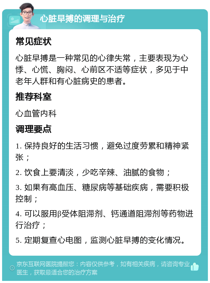 心脏早搏的调理与治疗 常见症状 心脏早搏是一种常见的心律失常，主要表现为心悸、心慌、胸闷、心前区不适等症状，多见于中老年人群和有心脏病史的患者。 推荐科室 心血管内科 调理要点 1. 保持良好的生活习惯，避免过度劳累和精神紧张； 2. 饮食上要清淡，少吃辛辣、油腻的食物； 3. 如果有高血压、糖尿病等基础疾病，需要积极控制； 4. 可以服用β受体阻滞剂、钙通道阻滞剂等药物进行治疗； 5. 定期复查心电图，监测心脏早搏的变化情况。