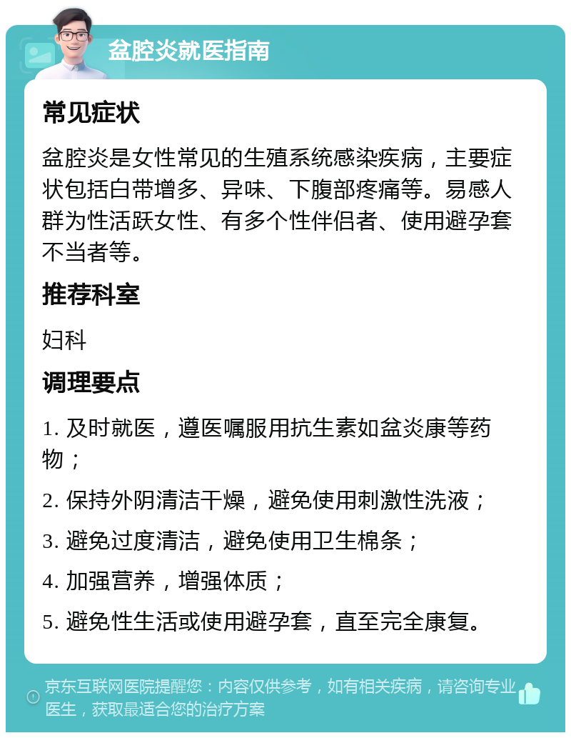 盆腔炎就医指南 常见症状 盆腔炎是女性常见的生殖系统感染疾病，主要症状包括白带增多、异味、下腹部疼痛等。易感人群为性活跃女性、有多个性伴侣者、使用避孕套不当者等。 推荐科室 妇科 调理要点 1. 及时就医，遵医嘱服用抗生素如盆炎康等药物； 2. 保持外阴清洁干燥，避免使用刺激性洗液； 3. 避免过度清洁，避免使用卫生棉条； 4. 加强营养，增强体质； 5. 避免性生活或使用避孕套，直至完全康复。