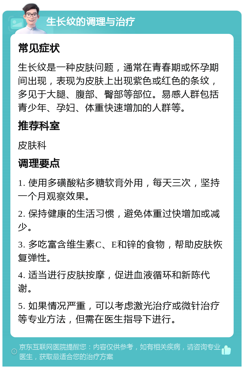 生长纹的调理与治疗 常见症状 生长纹是一种皮肤问题，通常在青春期或怀孕期间出现，表现为皮肤上出现紫色或红色的条纹，多见于大腿、腹部、臀部等部位。易感人群包括青少年、孕妇、体重快速增加的人群等。 推荐科室 皮肤科 调理要点 1. 使用多磺酸粘多糖软膏外用，每天三次，坚持一个月观察效果。 2. 保持健康的生活习惯，避免体重过快增加或减少。 3. 多吃富含维生素C、E和锌的食物，帮助皮肤恢复弹性。 4. 适当进行皮肤按摩，促进血液循环和新陈代谢。 5. 如果情况严重，可以考虑激光治疗或微针治疗等专业方法，但需在医生指导下进行。