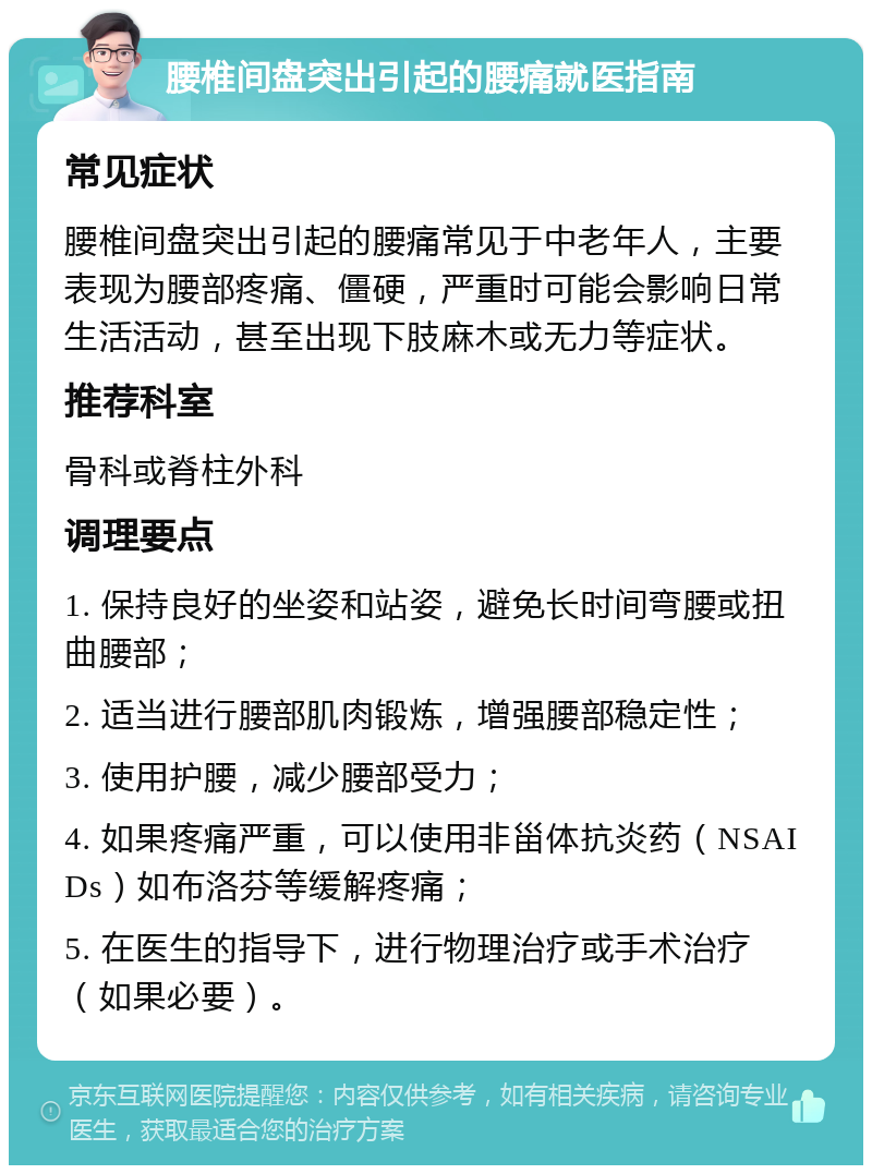 腰椎间盘突出引起的腰痛就医指南 常见症状 腰椎间盘突出引起的腰痛常见于中老年人，主要表现为腰部疼痛、僵硬，严重时可能会影响日常生活活动，甚至出现下肢麻木或无力等症状。 推荐科室 骨科或脊柱外科 调理要点 1. 保持良好的坐姿和站姿，避免长时间弯腰或扭曲腰部； 2. 适当进行腰部肌肉锻炼，增强腰部稳定性； 3. 使用护腰，减少腰部受力； 4. 如果疼痛严重，可以使用非甾体抗炎药（NSAIDs）如布洛芬等缓解疼痛； 5. 在医生的指导下，进行物理治疗或手术治疗（如果必要）。