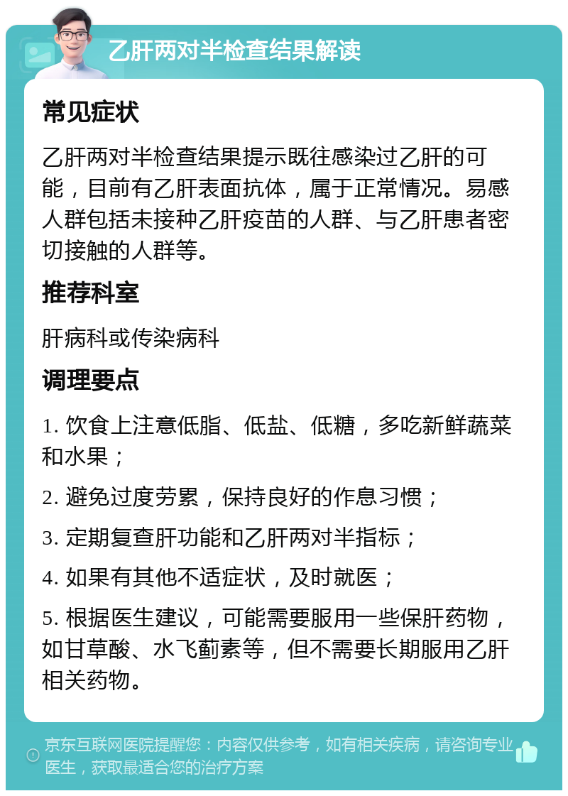 乙肝两对半检查结果解读 常见症状 乙肝两对半检查结果提示既往感染过乙肝的可能，目前有乙肝表面抗体，属于正常情况。易感人群包括未接种乙肝疫苗的人群、与乙肝患者密切接触的人群等。 推荐科室 肝病科或传染病科 调理要点 1. 饮食上注意低脂、低盐、低糖，多吃新鲜蔬菜和水果； 2. 避免过度劳累，保持良好的作息习惯； 3. 定期复查肝功能和乙肝两对半指标； 4. 如果有其他不适症状，及时就医； 5. 根据医生建议，可能需要服用一些保肝药物，如甘草酸、水飞蓟素等，但不需要长期服用乙肝相关药物。