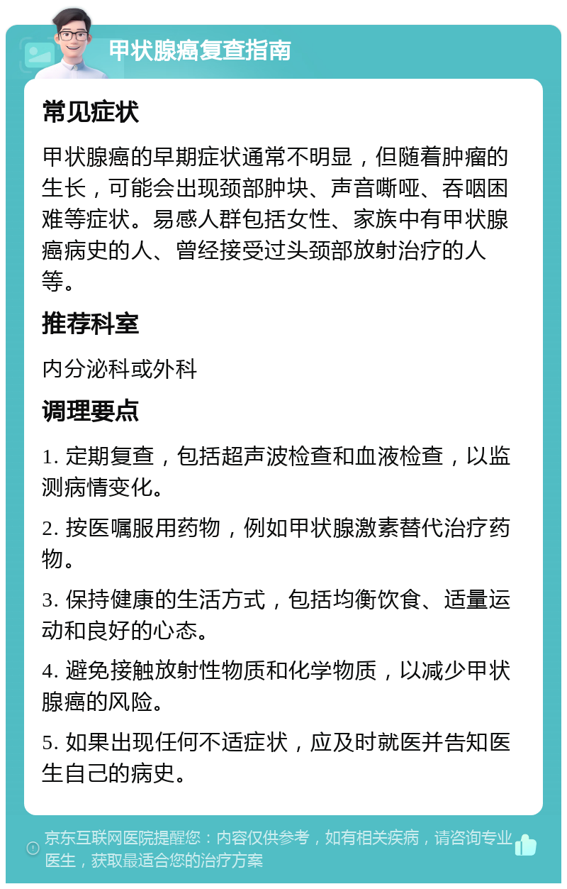 甲状腺癌复查指南 常见症状 甲状腺癌的早期症状通常不明显，但随着肿瘤的生长，可能会出现颈部肿块、声音嘶哑、吞咽困难等症状。易感人群包括女性、家族中有甲状腺癌病史的人、曾经接受过头颈部放射治疗的人等。 推荐科室 内分泌科或外科 调理要点 1. 定期复查，包括超声波检查和血液检查，以监测病情变化。 2. 按医嘱服用药物，例如甲状腺激素替代治疗药物。 3. 保持健康的生活方式，包括均衡饮食、适量运动和良好的心态。 4. 避免接触放射性物质和化学物质，以减少甲状腺癌的风险。 5. 如果出现任何不适症状，应及时就医并告知医生自己的病史。