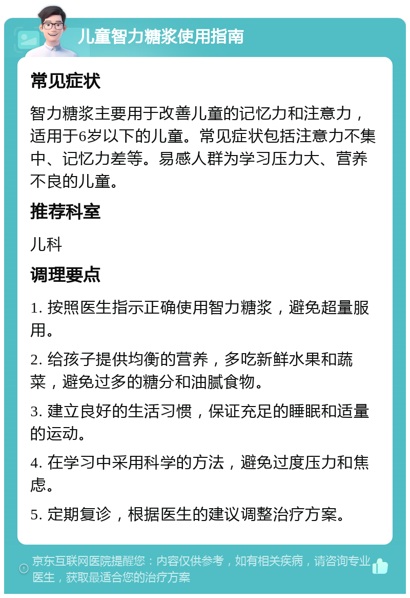 儿童智力糖浆使用指南 常见症状 智力糖浆主要用于改善儿童的记忆力和注意力，适用于6岁以下的儿童。常见症状包括注意力不集中、记忆力差等。易感人群为学习压力大、营养不良的儿童。 推荐科室 儿科 调理要点 1. 按照医生指示正确使用智力糖浆，避免超量服用。 2. 给孩子提供均衡的营养，多吃新鲜水果和蔬菜，避免过多的糖分和油腻食物。 3. 建立良好的生活习惯，保证充足的睡眠和适量的运动。 4. 在学习中采用科学的方法，避免过度压力和焦虑。 5. 定期复诊，根据医生的建议调整治疗方案。