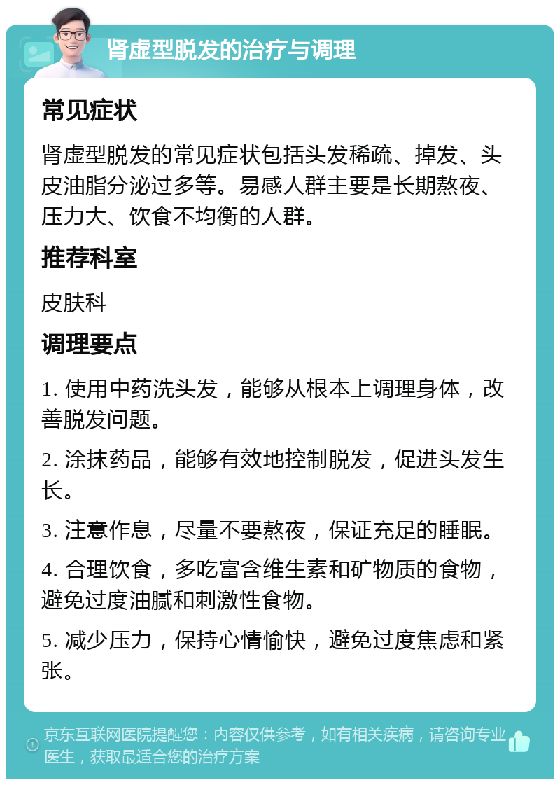 肾虚型脱发的治疗与调理 常见症状 肾虚型脱发的常见症状包括头发稀疏、掉发、头皮油脂分泌过多等。易感人群主要是长期熬夜、压力大、饮食不均衡的人群。 推荐科室 皮肤科 调理要点 1. 使用中药洗头发，能够从根本上调理身体，改善脱发问题。 2. 涂抹药品，能够有效地控制脱发，促进头发生长。 3. 注意作息，尽量不要熬夜，保证充足的睡眠。 4. 合理饮食，多吃富含维生素和矿物质的食物，避免过度油腻和刺激性食物。 5. 减少压力，保持心情愉快，避免过度焦虑和紧张。