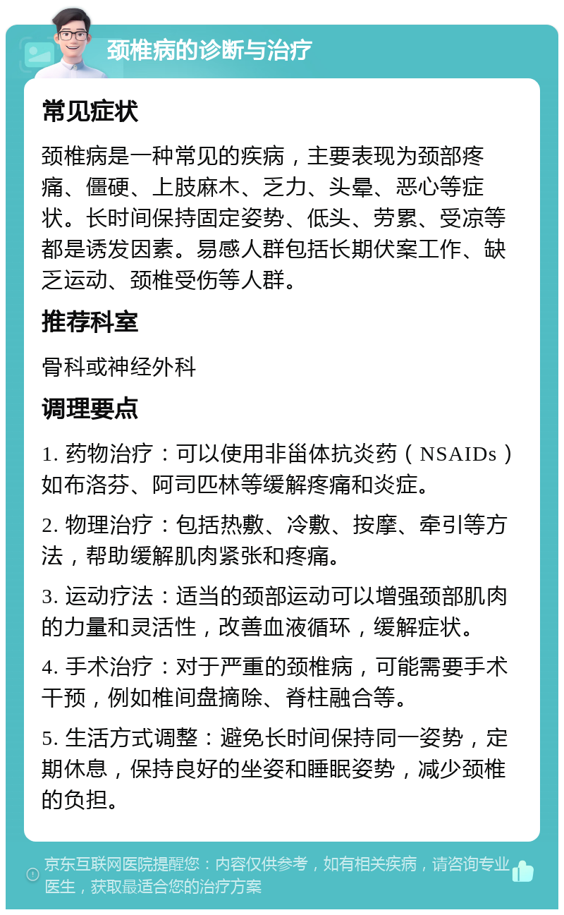 颈椎病的诊断与治疗 常见症状 颈椎病是一种常见的疾病，主要表现为颈部疼痛、僵硬、上肢麻木、乏力、头晕、恶心等症状。长时间保持固定姿势、低头、劳累、受凉等都是诱发因素。易感人群包括长期伏案工作、缺乏运动、颈椎受伤等人群。 推荐科室 骨科或神经外科 调理要点 1. 药物治疗：可以使用非甾体抗炎药（NSAIDs）如布洛芬、阿司匹林等缓解疼痛和炎症。 2. 物理治疗：包括热敷、冷敷、按摩、牵引等方法，帮助缓解肌肉紧张和疼痛。 3. 运动疗法：适当的颈部运动可以增强颈部肌肉的力量和灵活性，改善血液循环，缓解症状。 4. 手术治疗：对于严重的颈椎病，可能需要手术干预，例如椎间盘摘除、脊柱融合等。 5. 生活方式调整：避免长时间保持同一姿势，定期休息，保持良好的坐姿和睡眠姿势，减少颈椎的负担。