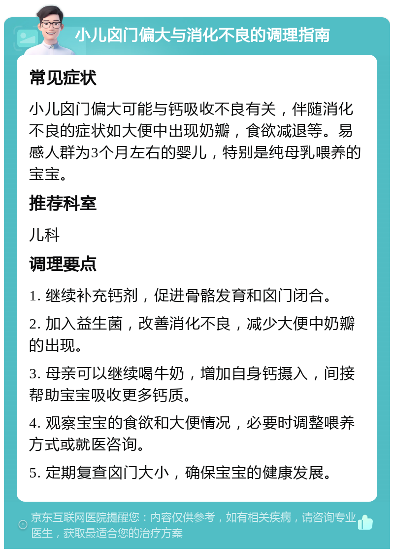 小儿囟门偏大与消化不良的调理指南 常见症状 小儿囟门偏大可能与钙吸收不良有关，伴随消化不良的症状如大便中出现奶瓣，食欲减退等。易感人群为3个月左右的婴儿，特别是纯母乳喂养的宝宝。 推荐科室 儿科 调理要点 1. 继续补充钙剂，促进骨骼发育和囟门闭合。 2. 加入益生菌，改善消化不良，减少大便中奶瓣的出现。 3. 母亲可以继续喝牛奶，增加自身钙摄入，间接帮助宝宝吸收更多钙质。 4. 观察宝宝的食欲和大便情况，必要时调整喂养方式或就医咨询。 5. 定期复查囟门大小，确保宝宝的健康发展。