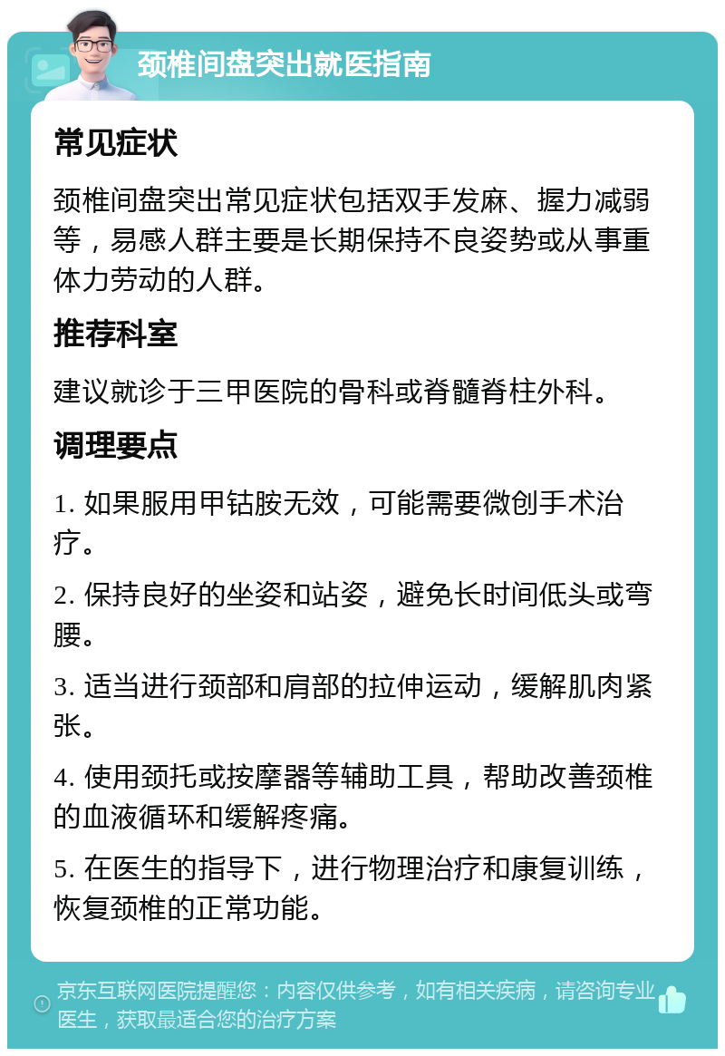 颈椎间盘突出就医指南 常见症状 颈椎间盘突出常见症状包括双手发麻、握力减弱等，易感人群主要是长期保持不良姿势或从事重体力劳动的人群。 推荐科室 建议就诊于三甲医院的骨科或脊髓脊柱外科。 调理要点 1. 如果服用甲钴胺无效，可能需要微创手术治疗。 2. 保持良好的坐姿和站姿，避免长时间低头或弯腰。 3. 适当进行颈部和肩部的拉伸运动，缓解肌肉紧张。 4. 使用颈托或按摩器等辅助工具，帮助改善颈椎的血液循环和缓解疼痛。 5. 在医生的指导下，进行物理治疗和康复训练，恢复颈椎的正常功能。