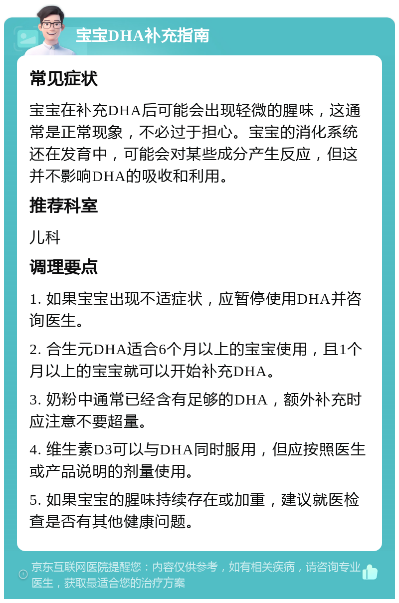 宝宝DHA补充指南 常见症状 宝宝在补充DHA后可能会出现轻微的腥味，这通常是正常现象，不必过于担心。宝宝的消化系统还在发育中，可能会对某些成分产生反应，但这并不影响DHA的吸收和利用。 推荐科室 儿科 调理要点 1. 如果宝宝出现不适症状，应暂停使用DHA并咨询医生。 2. 合生元DHA适合6个月以上的宝宝使用，且1个月以上的宝宝就可以开始补充DHA。 3. 奶粉中通常已经含有足够的DHA，额外补充时应注意不要超量。 4. 维生素D3可以与DHA同时服用，但应按照医生或产品说明的剂量使用。 5. 如果宝宝的腥味持续存在或加重，建议就医检查是否有其他健康问题。