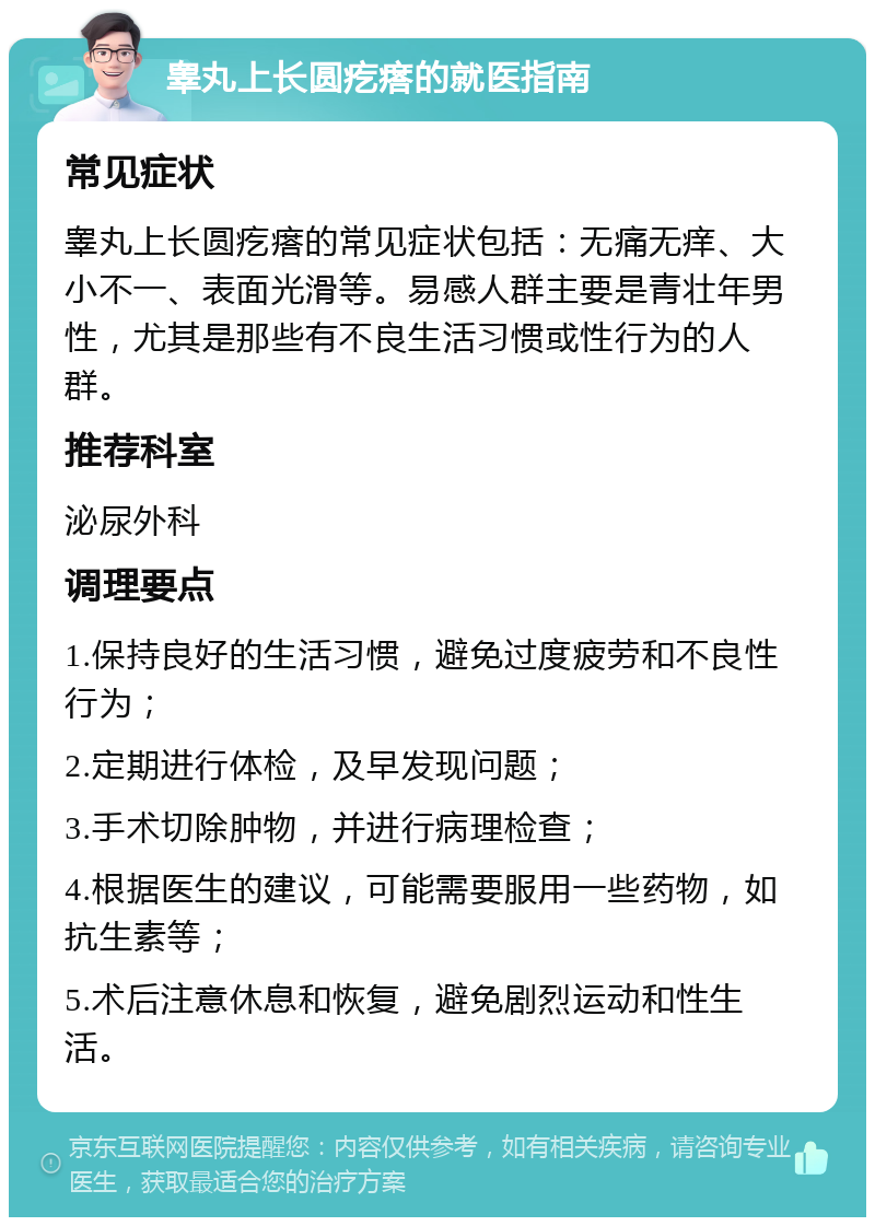 睾丸上长圆疙瘩的就医指南 常见症状 睾丸上长圆疙瘩的常见症状包括：无痛无痒、大小不一、表面光滑等。易感人群主要是青壮年男性，尤其是那些有不良生活习惯或性行为的人群。 推荐科室 泌尿外科 调理要点 1.保持良好的生活习惯，避免过度疲劳和不良性行为； 2.定期进行体检，及早发现问题； 3.手术切除肿物，并进行病理检查； 4.根据医生的建议，可能需要服用一些药物，如抗生素等； 5.术后注意休息和恢复，避免剧烈运动和性生活。