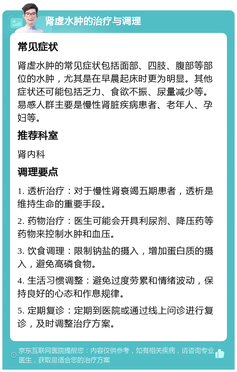 肾虚水肿的治疗与调理 常见症状 肾虚水肿的常见症状包括面部、四肢、腹部等部位的水肿，尤其是在早晨起床时更为明显。其他症状还可能包括乏力、食欲不振、尿量减少等。易感人群主要是慢性肾脏疾病患者、老年人、孕妇等。 推荐科室 肾内科 调理要点 1. 透析治疗：对于慢性肾衰竭五期患者，透析是维持生命的重要手段。 2. 药物治疗：医生可能会开具利尿剂、降压药等药物来控制水肿和血压。 3. 饮食调理：限制钠盐的摄入，增加蛋白质的摄入，避免高磷食物。 4. 生活习惯调整：避免过度劳累和情绪波动，保持良好的心态和作息规律。 5. 定期复诊：定期到医院或通过线上问诊进行复诊，及时调整治疗方案。