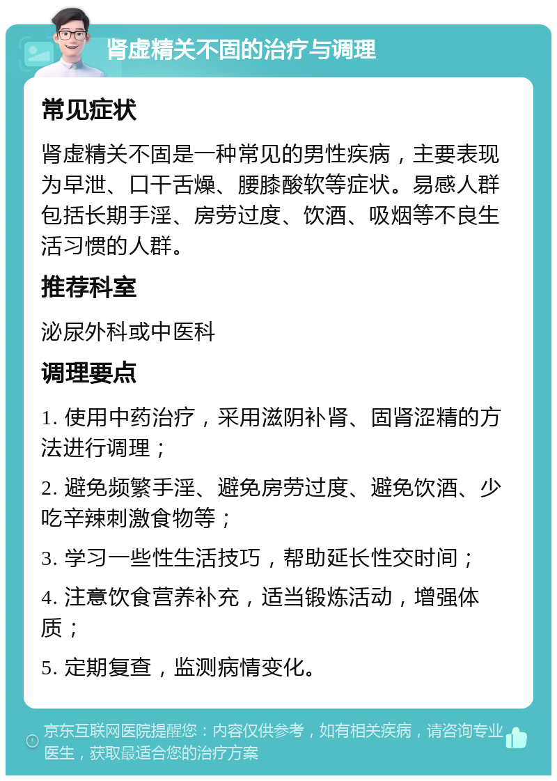 肾虚精关不固的治疗与调理 常见症状 肾虚精关不固是一种常见的男性疾病，主要表现为早泄、口干舌燥、腰膝酸软等症状。易感人群包括长期手淫、房劳过度、饮酒、吸烟等不良生活习惯的人群。 推荐科室 泌尿外科或中医科 调理要点 1. 使用中药治疗，采用滋阴补肾、固肾涩精的方法进行调理； 2. 避免频繁手淫、避免房劳过度、避免饮酒、少吃辛辣刺激食物等； 3. 学习一些性生活技巧，帮助延长性交时间； 4. 注意饮食营养补充，适当锻炼活动，增强体质； 5. 定期复查，监测病情变化。