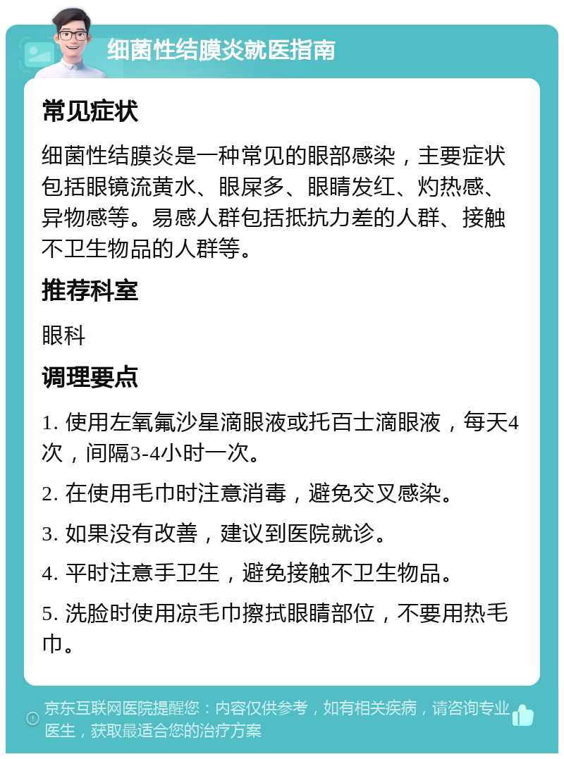 细菌性结膜炎就医指南 常见症状 细菌性结膜炎是一种常见的眼部感染，主要症状包括眼镜流黄水、眼屎多、眼睛发红、灼热感、异物感等。易感人群包括抵抗力差的人群、接触不卫生物品的人群等。 推荐科室 眼科 调理要点 1. 使用左氧氟沙星滴眼液或托百士滴眼液，每天4次，间隔3-4小时一次。 2. 在使用毛巾时注意消毒，避免交叉感染。 3. 如果没有改善，建议到医院就诊。 4. 平时注意手卫生，避免接触不卫生物品。 5. 洗脸时使用凉毛巾擦拭眼睛部位，不要用热毛巾。