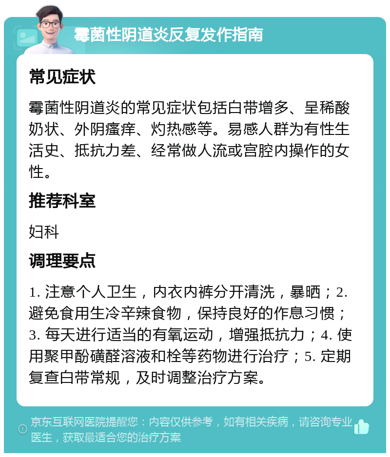 霉菌性阴道炎反复发作指南 常见症状 霉菌性阴道炎的常见症状包括白带增多、呈稀酸奶状、外阴瘙痒、灼热感等。易感人群为有性生活史、抵抗力差、经常做人流或宫腔内操作的女性。 推荐科室 妇科 调理要点 1. 注意个人卫生，内衣内裤分开清洗，暴晒；2. 避免食用生冷辛辣食物，保持良好的作息习惯；3. 每天进行适当的有氧运动，增强抵抗力；4. 使用聚甲酚磺醛溶液和栓等药物进行治疗；5. 定期复查白带常规，及时调整治疗方案。