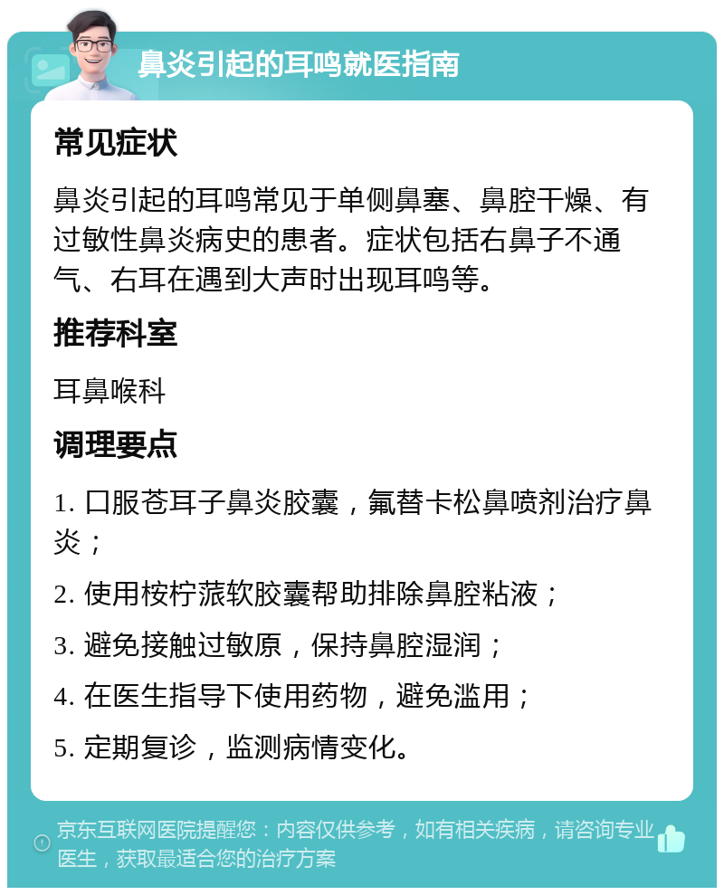 鼻炎引起的耳鸣就医指南 常见症状 鼻炎引起的耳鸣常见于单侧鼻塞、鼻腔干燥、有过敏性鼻炎病史的患者。症状包括右鼻子不通气、右耳在遇到大声时出现耳鸣等。 推荐科室 耳鼻喉科 调理要点 1. 口服苍耳子鼻炎胶囊，氟替卡松鼻喷剂治疗鼻炎； 2. 使用桉柠蒎软胶囊帮助排除鼻腔粘液； 3. 避免接触过敏原，保持鼻腔湿润； 4. 在医生指导下使用药物，避免滥用； 5. 定期复诊，监测病情变化。