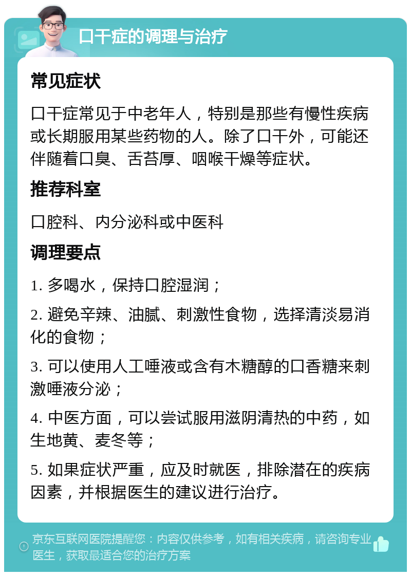 口干症的调理与治疗 常见症状 口干症常见于中老年人，特别是那些有慢性疾病或长期服用某些药物的人。除了口干外，可能还伴随着口臭、舌苔厚、咽喉干燥等症状。 推荐科室 口腔科、内分泌科或中医科 调理要点 1. 多喝水，保持口腔湿润； 2. 避免辛辣、油腻、刺激性食物，选择清淡易消化的食物； 3. 可以使用人工唾液或含有木糖醇的口香糖来刺激唾液分泌； 4. 中医方面，可以尝试服用滋阴清热的中药，如生地黄、麦冬等； 5. 如果症状严重，应及时就医，排除潜在的疾病因素，并根据医生的建议进行治疗。