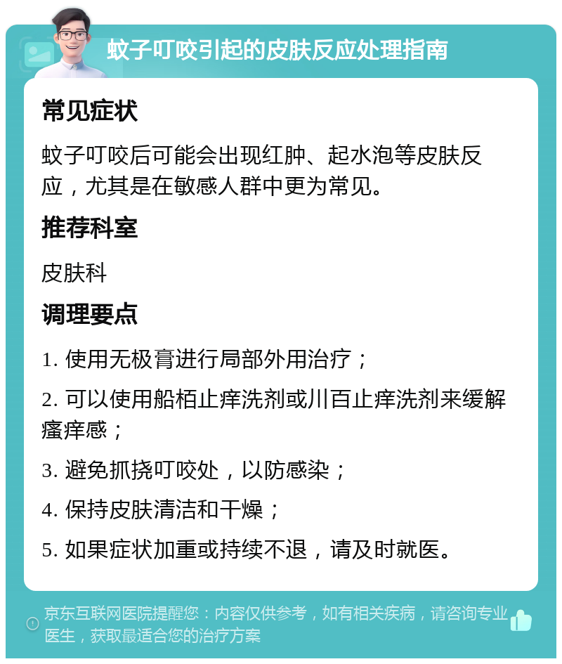 蚊子叮咬引起的皮肤反应处理指南 常见症状 蚊子叮咬后可能会出现红肿、起水泡等皮肤反应，尤其是在敏感人群中更为常见。 推荐科室 皮肤科 调理要点 1. 使用无极膏进行局部外用治疗； 2. 可以使用船栢止痒洗剂或川百止痒洗剂来缓解瘙痒感； 3. 避免抓挠叮咬处，以防感染； 4. 保持皮肤清洁和干燥； 5. 如果症状加重或持续不退，请及时就医。