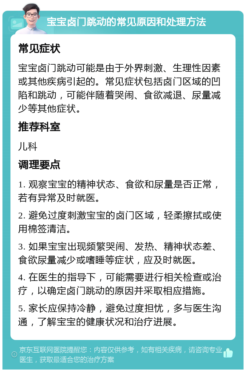 宝宝卤门跳动的常见原因和处理方法 常见症状 宝宝卤门跳动可能是由于外界刺激、生理性因素或其他疾病引起的。常见症状包括卤门区域的凹陷和跳动，可能伴随着哭闹、食欲减退、尿量减少等其他症状。 推荐科室 儿科 调理要点 1. 观察宝宝的精神状态、食欲和尿量是否正常，若有异常及时就医。 2. 避免过度刺激宝宝的卤门区域，轻柔擦拭或使用棉签清洁。 3. 如果宝宝出现频繁哭闹、发热、精神状态差、食欲尿量减少或嗜睡等症状，应及时就医。 4. 在医生的指导下，可能需要进行相关检查或治疗，以确定卤门跳动的原因并采取相应措施。 5. 家长应保持冷静，避免过度担忧，多与医生沟通，了解宝宝的健康状况和治疗进展。