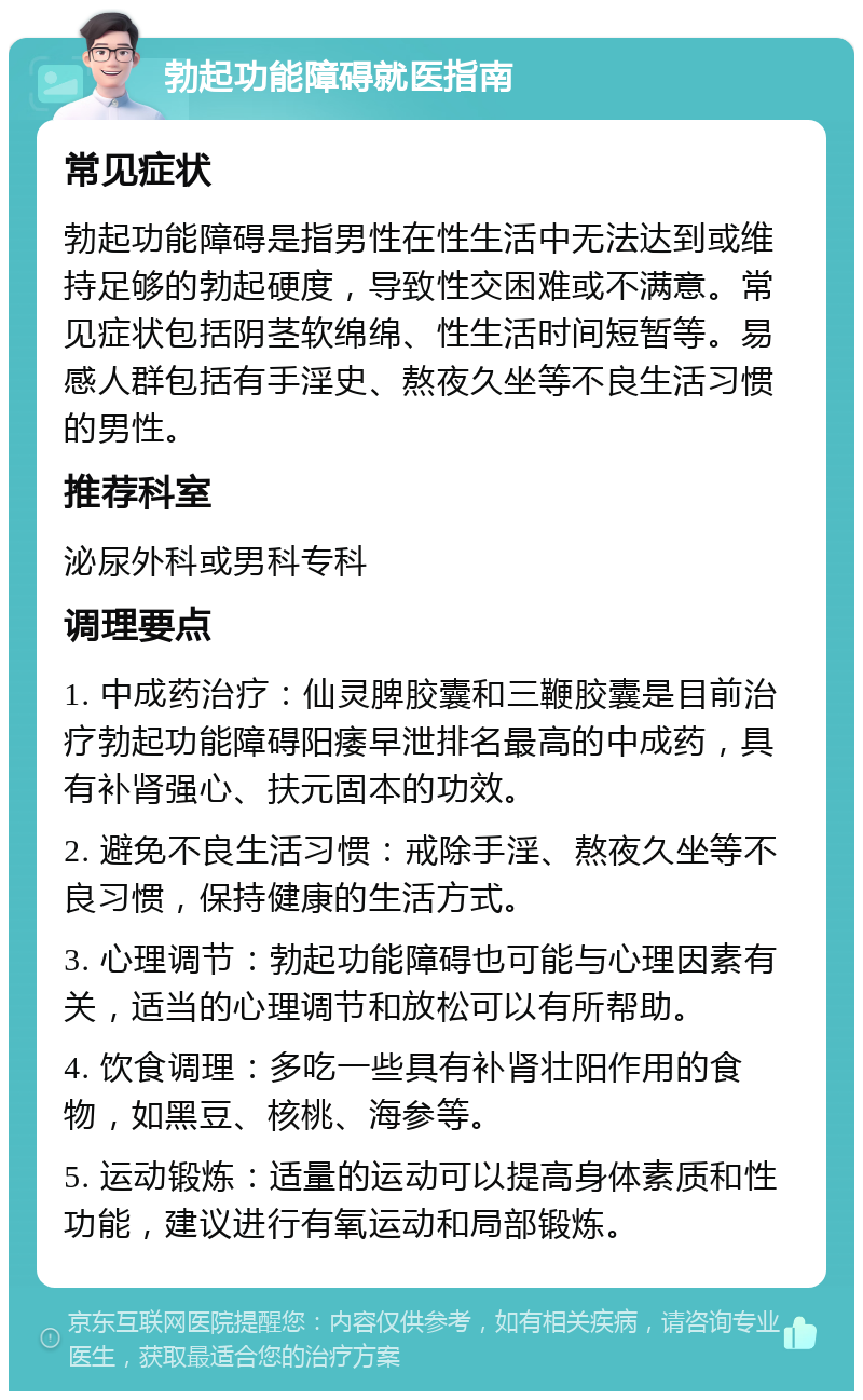 勃起功能障碍就医指南 常见症状 勃起功能障碍是指男性在性生活中无法达到或维持足够的勃起硬度，导致性交困难或不满意。常见症状包括阴茎软绵绵、性生活时间短暂等。易感人群包括有手淫史、熬夜久坐等不良生活习惯的男性。 推荐科室 泌尿外科或男科专科 调理要点 1. 中成药治疗：仙灵脾胶囊和三鞭胶囊是目前治疗勃起功能障碍阳痿早泄排名最高的中成药，具有补肾强心、扶元固本的功效。 2. 避免不良生活习惯：戒除手淫、熬夜久坐等不良习惯，保持健康的生活方式。 3. 心理调节：勃起功能障碍也可能与心理因素有关，适当的心理调节和放松可以有所帮助。 4. 饮食调理：多吃一些具有补肾壮阳作用的食物，如黑豆、核桃、海参等。 5. 运动锻炼：适量的运动可以提高身体素质和性功能，建议进行有氧运动和局部锻炼。