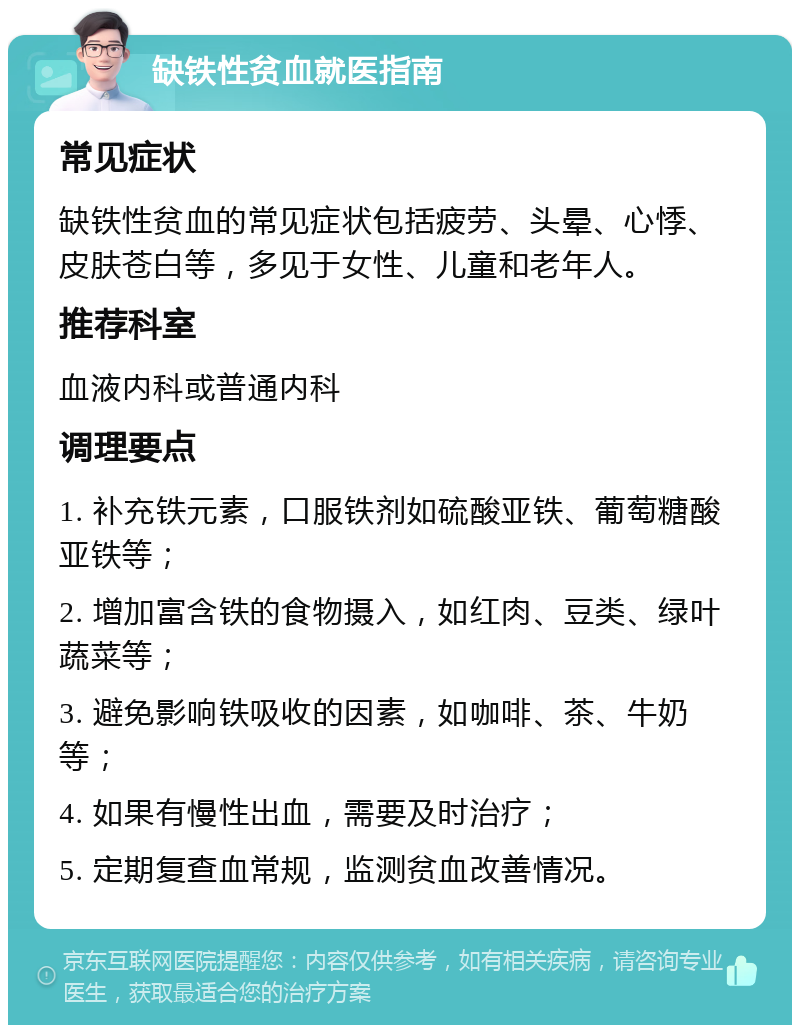 缺铁性贫血就医指南 常见症状 缺铁性贫血的常见症状包括疲劳、头晕、心悸、皮肤苍白等，多见于女性、儿童和老年人。 推荐科室 血液内科或普通内科 调理要点 1. 补充铁元素，口服铁剂如硫酸亚铁、葡萄糖酸亚铁等； 2. 增加富含铁的食物摄入，如红肉、豆类、绿叶蔬菜等； 3. 避免影响铁吸收的因素，如咖啡、茶、牛奶等； 4. 如果有慢性出血，需要及时治疗； 5. 定期复查血常规，监测贫血改善情况。