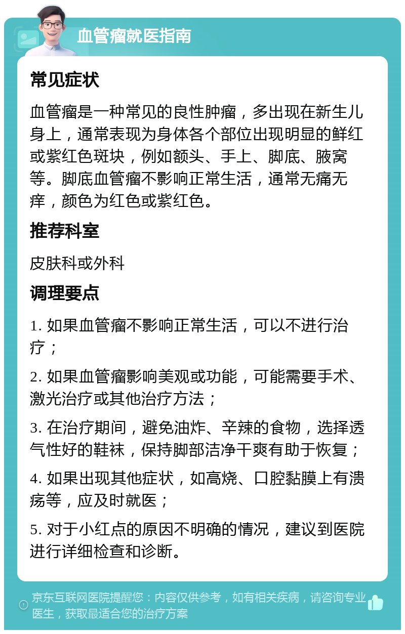 血管瘤就医指南 常见症状 血管瘤是一种常见的良性肿瘤，多出现在新生儿身上，通常表现为身体各个部位出现明显的鲜红或紫红色斑块，例如额头、手上、脚底、腋窝等。脚底血管瘤不影响正常生活，通常无痛无痒，颜色为红色或紫红色。 推荐科室 皮肤科或外科 调理要点 1. 如果血管瘤不影响正常生活，可以不进行治疗； 2. 如果血管瘤影响美观或功能，可能需要手术、激光治疗或其他治疗方法； 3. 在治疗期间，避免油炸、辛辣的食物，选择透气性好的鞋袜，保持脚部洁净干爽有助于恢复； 4. 如果出现其他症状，如高烧、口腔黏膜上有溃疡等，应及时就医； 5. 对于小红点的原因不明确的情况，建议到医院进行详细检查和诊断。