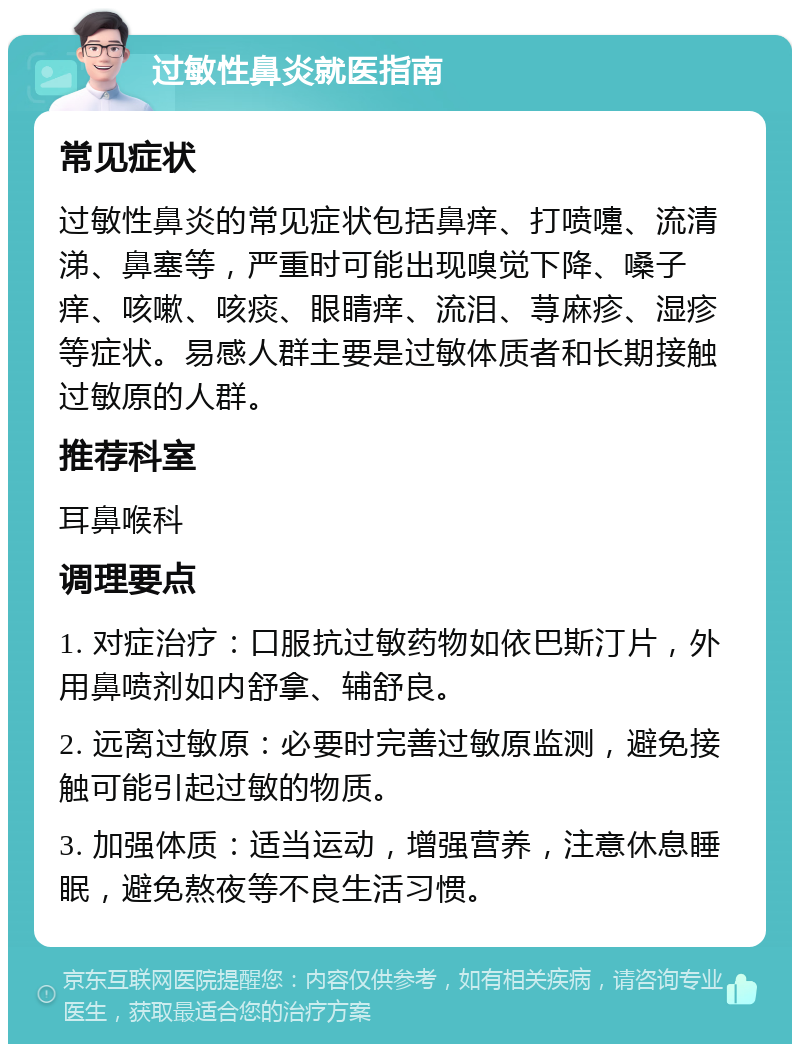 过敏性鼻炎就医指南 常见症状 过敏性鼻炎的常见症状包括鼻痒、打喷嚏、流清涕、鼻塞等，严重时可能出现嗅觉下降、嗓子痒、咳嗽、咳痰、眼睛痒、流泪、荨麻疹、湿疹等症状。易感人群主要是过敏体质者和长期接触过敏原的人群。 推荐科室 耳鼻喉科 调理要点 1. 对症治疗：口服抗过敏药物如依巴斯汀片，外用鼻喷剂如内舒拿、辅舒良。 2. 远离过敏原：必要时完善过敏原监测，避免接触可能引起过敏的物质。 3. 加强体质：适当运动，增强营养，注意休息睡眠，避免熬夜等不良生活习惯。