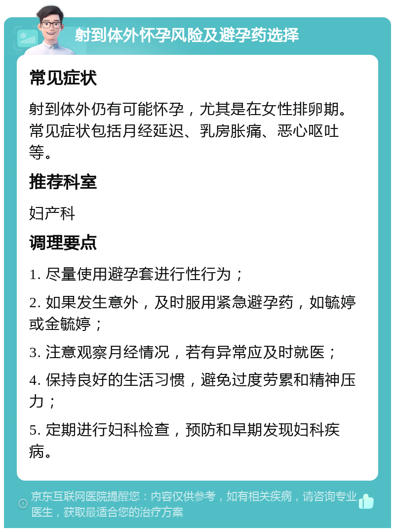 射到体外怀孕风险及避孕药选择 常见症状 射到体外仍有可能怀孕，尤其是在女性排卵期。常见症状包括月经延迟、乳房胀痛、恶心呕吐等。 推荐科室 妇产科 调理要点 1. 尽量使用避孕套进行性行为； 2. 如果发生意外，及时服用紧急避孕药，如毓婷或金毓婷； 3. 注意观察月经情况，若有异常应及时就医； 4. 保持良好的生活习惯，避免过度劳累和精神压力； 5. 定期进行妇科检查，预防和早期发现妇科疾病。