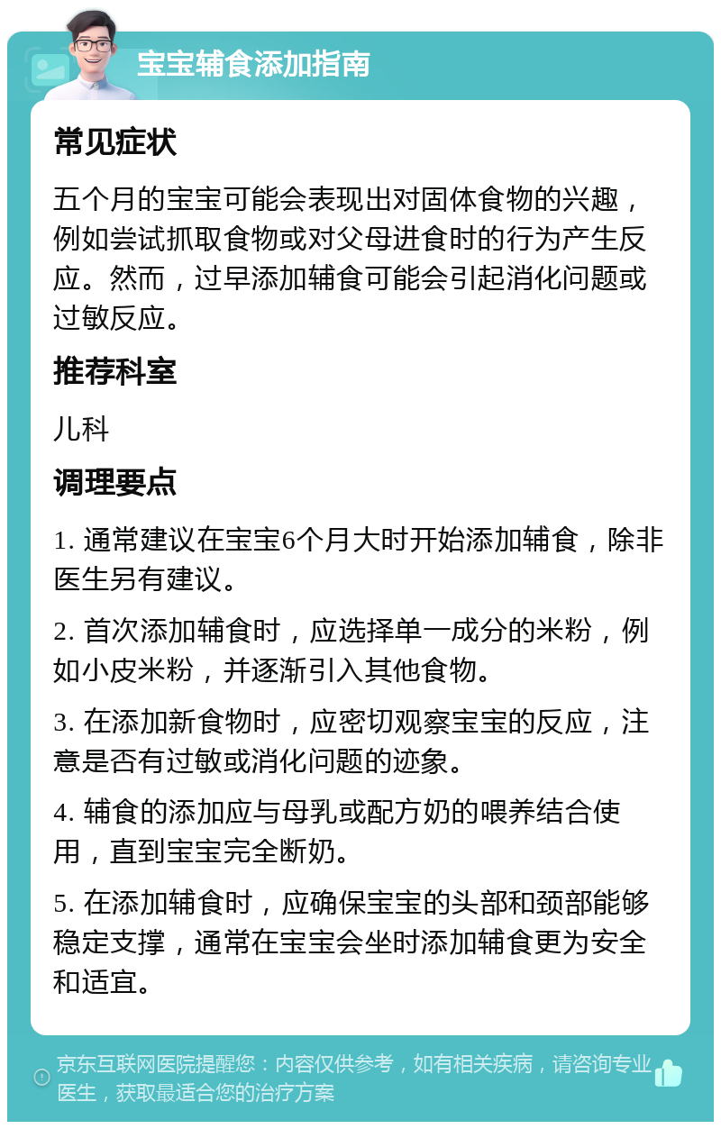 宝宝辅食添加指南 常见症状 五个月的宝宝可能会表现出对固体食物的兴趣，例如尝试抓取食物或对父母进食时的行为产生反应。然而，过早添加辅食可能会引起消化问题或过敏反应。 推荐科室 儿科 调理要点 1. 通常建议在宝宝6个月大时开始添加辅食，除非医生另有建议。 2. 首次添加辅食时，应选择单一成分的米粉，例如小皮米粉，并逐渐引入其他食物。 3. 在添加新食物时，应密切观察宝宝的反应，注意是否有过敏或消化问题的迹象。 4. 辅食的添加应与母乳或配方奶的喂养结合使用，直到宝宝完全断奶。 5. 在添加辅食时，应确保宝宝的头部和颈部能够稳定支撑，通常在宝宝会坐时添加辅食更为安全和适宜。