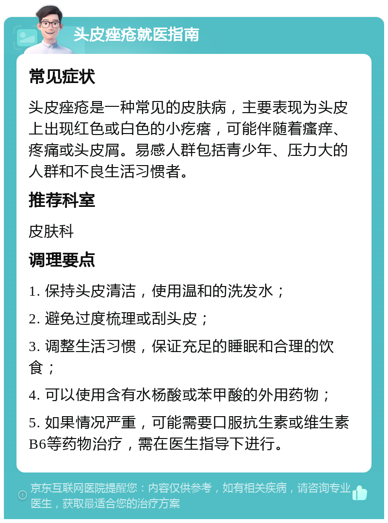 头皮痤疮就医指南 常见症状 头皮痤疮是一种常见的皮肤病，主要表现为头皮上出现红色或白色的小疙瘩，可能伴随着瘙痒、疼痛或头皮屑。易感人群包括青少年、压力大的人群和不良生活习惯者。 推荐科室 皮肤科 调理要点 1. 保持头皮清洁，使用温和的洗发水； 2. 避免过度梳理或刮头皮； 3. 调整生活习惯，保证充足的睡眠和合理的饮食； 4. 可以使用含有水杨酸或苯甲酸的外用药物； 5. 如果情况严重，可能需要口服抗生素或维生素B6等药物治疗，需在医生指导下进行。