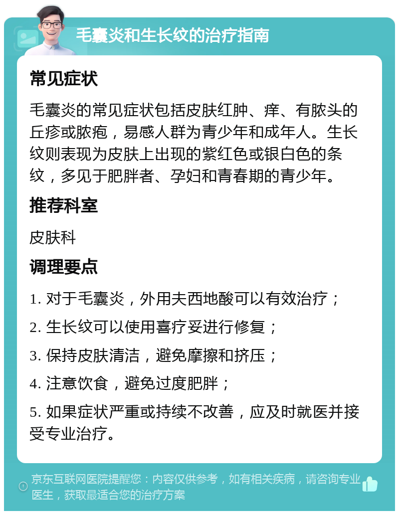 毛囊炎和生长纹的治疗指南 常见症状 毛囊炎的常见症状包括皮肤红肿、痒、有脓头的丘疹或脓疱，易感人群为青少年和成年人。生长纹则表现为皮肤上出现的紫红色或银白色的条纹，多见于肥胖者、孕妇和青春期的青少年。 推荐科室 皮肤科 调理要点 1. 对于毛囊炎，外用夫西地酸可以有效治疗； 2. 生长纹可以使用喜疗妥进行修复； 3. 保持皮肤清洁，避免摩擦和挤压； 4. 注意饮食，避免过度肥胖； 5. 如果症状严重或持续不改善，应及时就医并接受专业治疗。