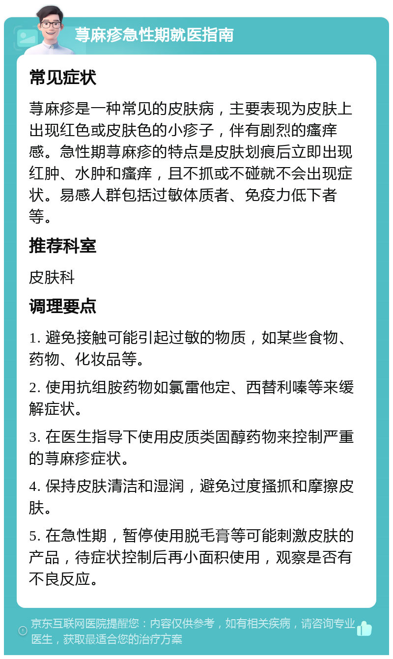 荨麻疹急性期就医指南 常见症状 荨麻疹是一种常见的皮肤病，主要表现为皮肤上出现红色或皮肤色的小疹子，伴有剧烈的瘙痒感。急性期荨麻疹的特点是皮肤划痕后立即出现红肿、水肿和瘙痒，且不抓或不碰就不会出现症状。易感人群包括过敏体质者、免疫力低下者等。 推荐科室 皮肤科 调理要点 1. 避免接触可能引起过敏的物质，如某些食物、药物、化妆品等。 2. 使用抗组胺药物如氯雷他定、西替利嗪等来缓解症状。 3. 在医生指导下使用皮质类固醇药物来控制严重的荨麻疹症状。 4. 保持皮肤清洁和湿润，避免过度搔抓和摩擦皮肤。 5. 在急性期，暂停使用脱毛膏等可能刺激皮肤的产品，待症状控制后再小面积使用，观察是否有不良反应。