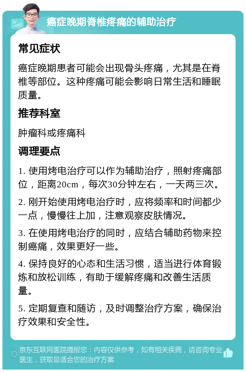 癌症晚期脊椎疼痛的辅助治疗 常见症状 癌症晚期患者可能会出现骨头疼痛，尤其是在脊椎等部位。这种疼痛可能会影响日常生活和睡眠质量。 推荐科室 肿瘤科或疼痛科 调理要点 1. 使用烤电治疗可以作为辅助治疗，照射疼痛部位，距离20cm，每次30分钟左右，一天两三次。 2. 刚开始使用烤电治疗时，应将频率和时间都少一点，慢慢往上加，注意观察皮肤情况。 3. 在使用烤电治疗的同时，应结合辅助药物来控制癌痛，效果更好一些。 4. 保持良好的心态和生活习惯，适当进行体育锻炼和放松训练，有助于缓解疼痛和改善生活质量。 5. 定期复查和随访，及时调整治疗方案，确保治疗效果和安全性。